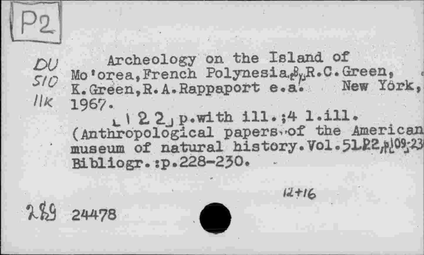 ﻿г\і і Archeology on the Island, of
Mo’orea,French PolynesiaXR.C. Green,
K. Green,R. A.Rappaport e.a. New Yörk,
Л* 1967-
tl 2 2jp.with ill.$4 1.111.
(Anthropological papers^of the American museum of natural history.Vol.5122^^05^23 Billiogr.jp.228-250.
№ 24478
